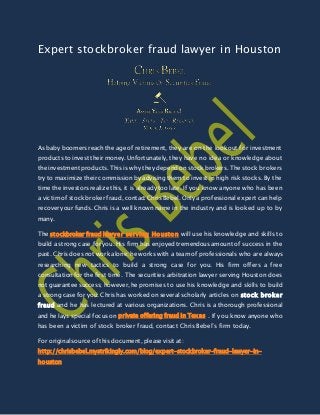 Expert stockbroker fraud lawyer in Houston
As baby boomers reach the age of retirement, they are on the lookout for investment
products to invest their money. Unfortunately, they have no idea or knowledge about
the investment products. This is why they depend on stock brokers. The stock brokers
try to maximize their commission by advising them to invest in high risk stocks. By the
time the investors realize this, it is already too late. If you know anyone who has been
a victim of stock broker fraud, contact Chris Bebel. Only a professional expert can help
recover your funds. Chris is a well known name in the industry and is looked up to by
many.
The stockbroker fraud lawyer serving Houston will use his knowledge and skills to
build a strong case for you. His firm has enjoyed tremendous amount of success in the
past. Chris does not work alone; he works with a team of professionals who are always
researching new tactics to build a strong case for you. His firm offers a free
consultation for the first time. The securities arbitration lawyer serving Houston does
not guarantee success; however, he promises to use his knowledge and skills to build
a strong case for you. Chris has worked on several scholarly articles on stock broker
fraud and he has lectured at various organizations. Chris is a thorough professional
and he lays special focus on private offering fraud in Texas . If you know anyone who
has been a victim of stock broker fraud, contact Chris Bebel’s firm today.
For original source of this document, please visit at:
http://chrisbebel.mystrikingly.com/blog/expert-stockbroker-fraud-lawyer-in-
houston
 