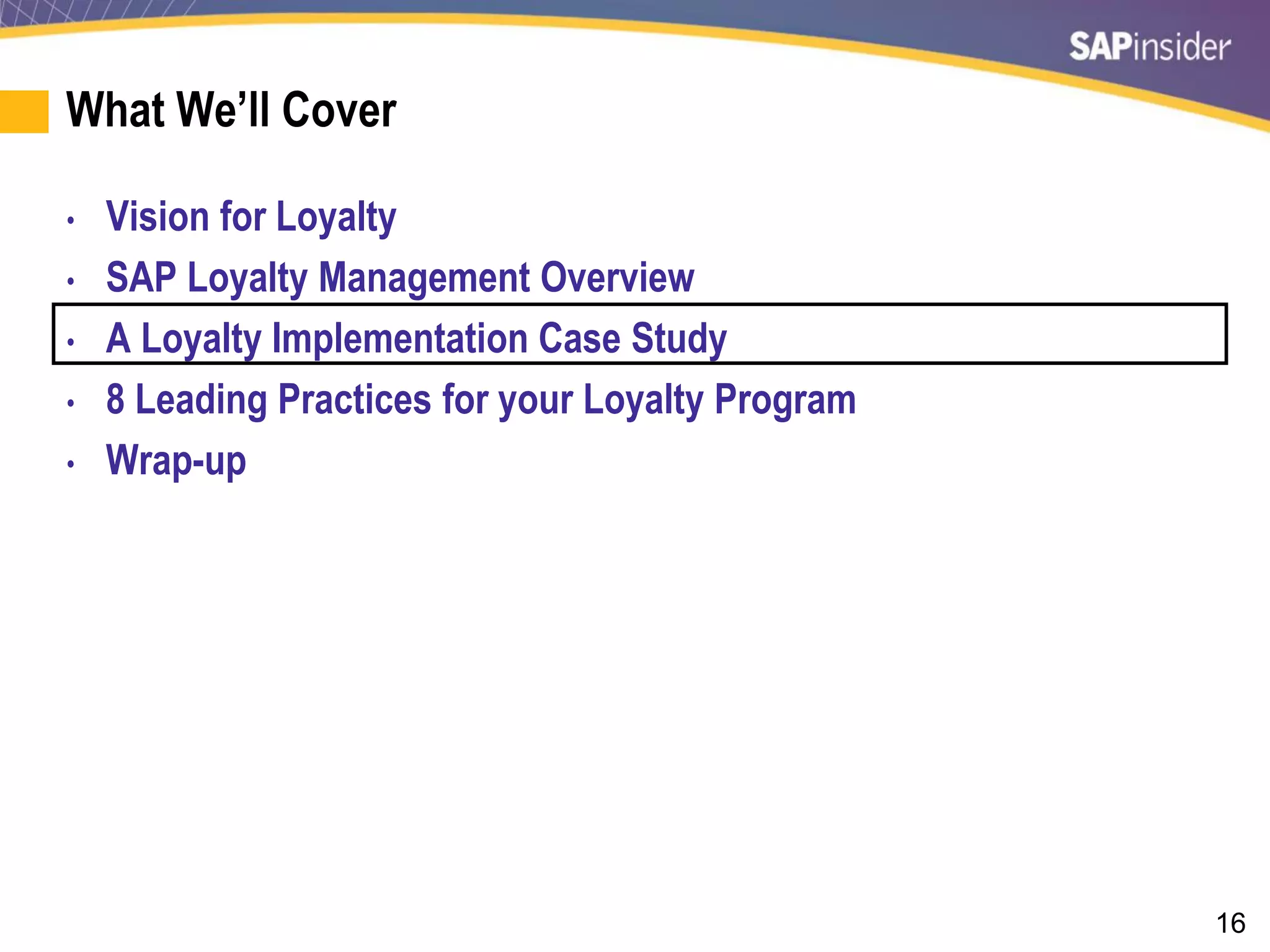 16
What We’ll Cover
• Vision for Loyalty
• SAP Loyalty Management Overview
• A Loyalty Implementation Case Study
• 8 Leading Practices for your Loyalty Program
• Wrap-up
 