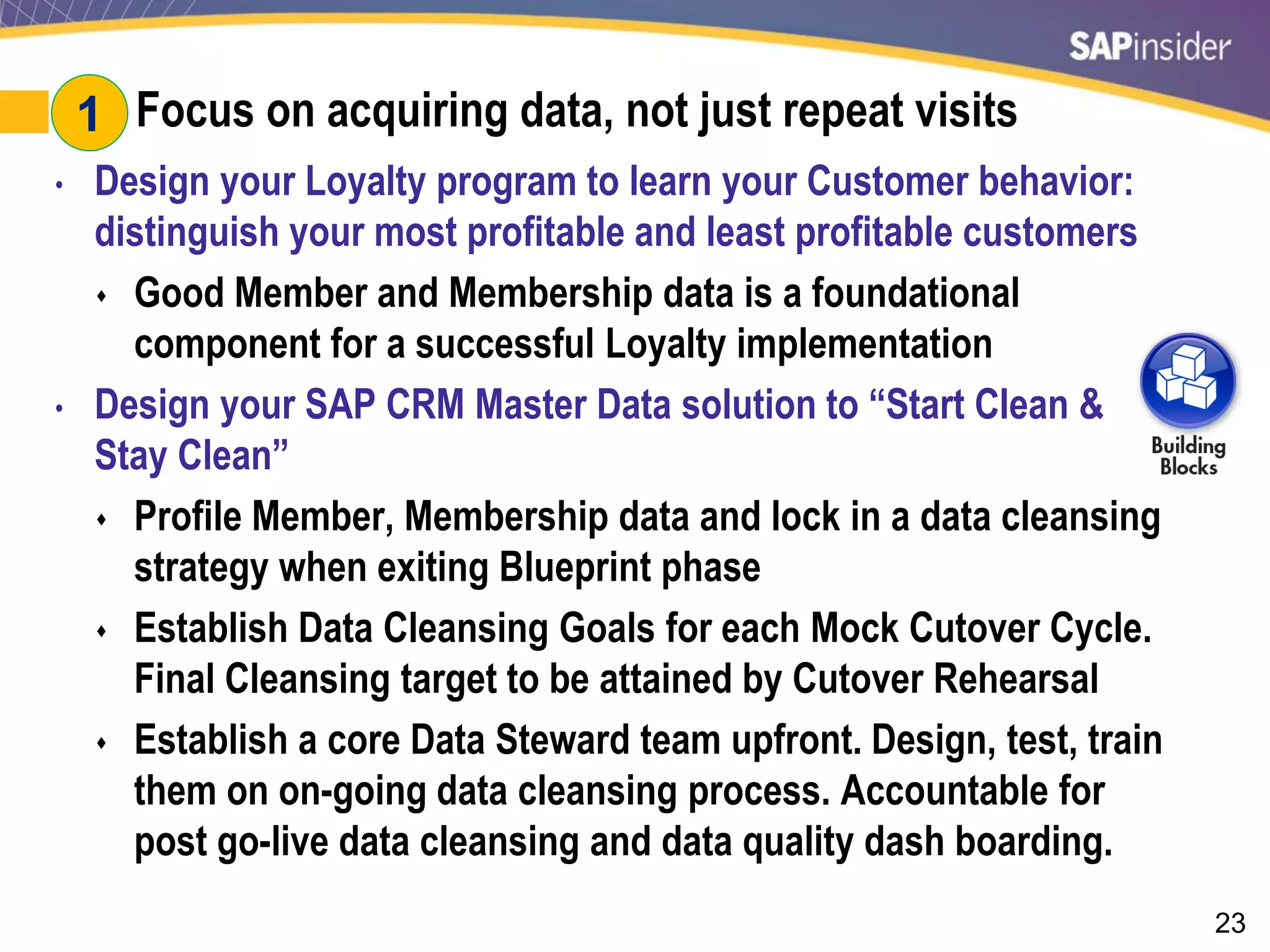 23
#1: Focus on acquiring data, not just repeat visits
• Design your Loyalty program to learn your Customer behavior:
distinguish your most profitable and least profitable customers
 Good Member and Membership data is a foundational
component for a successful Loyalty implementation
• Design your SAP CRM Master Data solution to “Start Clean &
Stay Clean”
 Profile Member, Membership data and lock in a data cleansing
strategy when exiting Blueprint phase
 Establish Data Cleansing Goals for each Mock Cutover Cycle.
Final Cleansing target to be attained by Cutover Rehearsal
 Establish a core Data Steward team upfront. Design, test, train
them on on-going data cleansing process. Accountable for
post go-live data cleansing and data quality dash boarding.
1
 