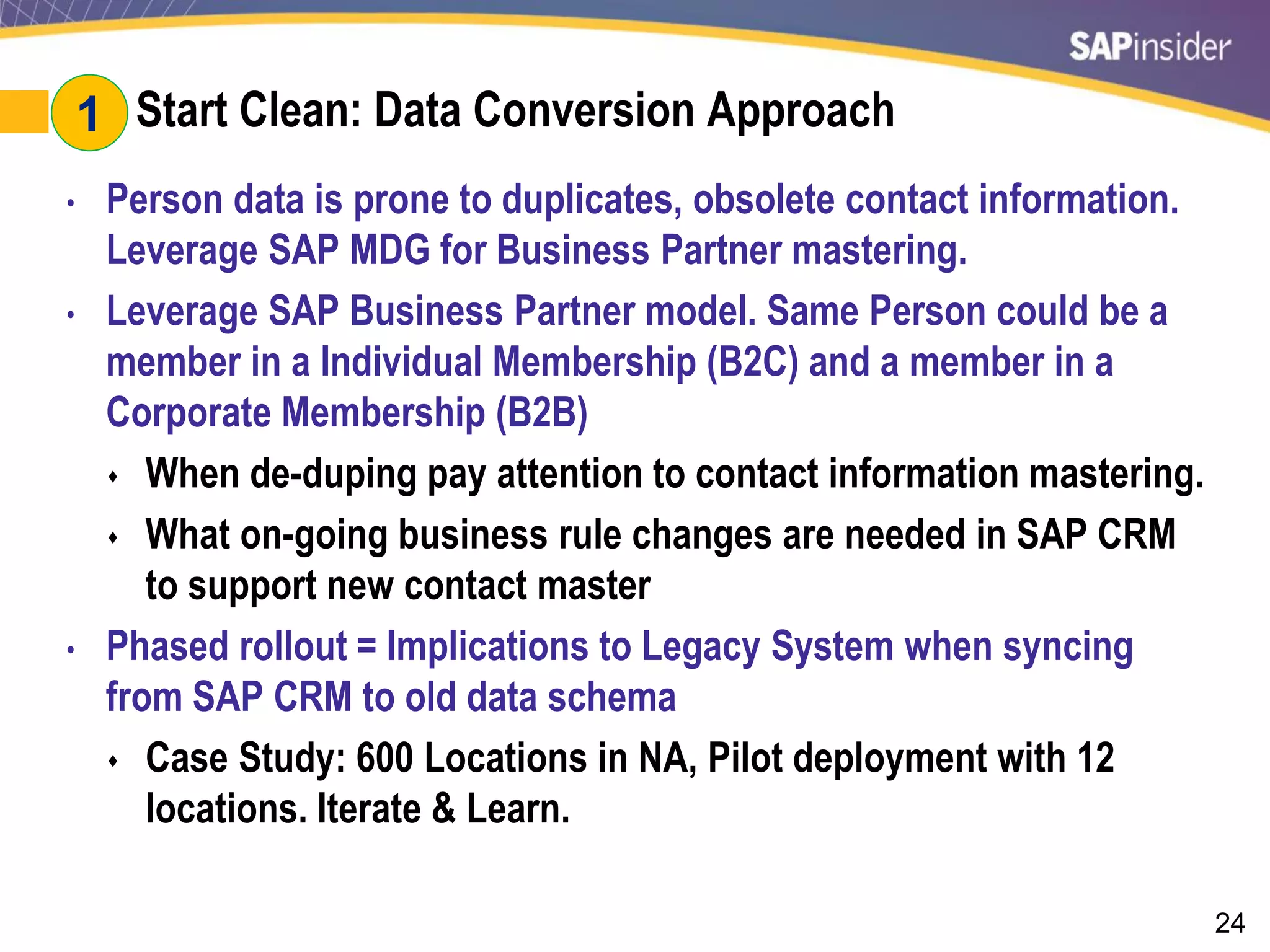 24
#1: Start Clean: Data Conversion Approach
• Person data is prone to duplicates, obsolete contact information.
Leverage SAP MDG for Business Partner mastering.
• Leverage SAP Business Partner model. Same Person could be a
member in a Individual Membership (B2C) and a member in a
Corporate Membership (B2B)
 When de-duping pay attention to contact information mastering.
 What on-going business rule changes are needed in SAP CRM
to support new contact master
• Phased rollout = Implications to Legacy System when syncing
from SAP CRM to old data schema
 Case Study: 600 Locations in NA, Pilot deployment with 12
locations. Iterate & Learn.
1
 