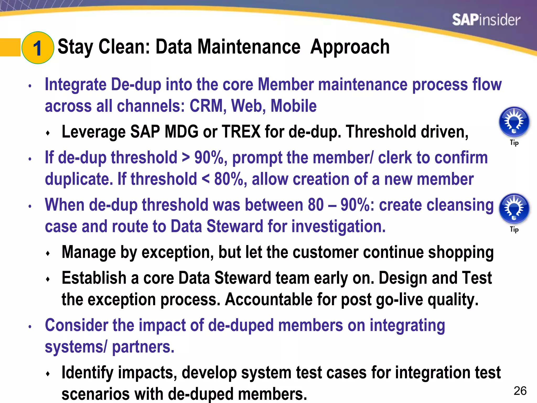 26
#1: Stay Clean: Data Maintenance Approach
• Integrate De-dup into the core Member maintenance process flow
across all channels: CRM, Web, Mobile
 Leverage SAP MDG or TREX for de-dup. Threshold driven,
• If de-dup threshold > 90%, prompt the member/ clerk to confirm
duplicate. If threshold < 80%, allow creation of a new member
• When de-dup threshold was between 80 – 90%: create cleansing
case and route to Data Steward for investigation.
 Manage by exception, but let the customer continue shopping
 Establish a core Data Steward team early on. Design and Test
the exception process. Accountable for post go-live quality.
• Consider the impact of de-duped members on integrating
systems/ partners.
 Identify impacts, develop system test cases for integration test
scenarios with de-duped members.
1
 