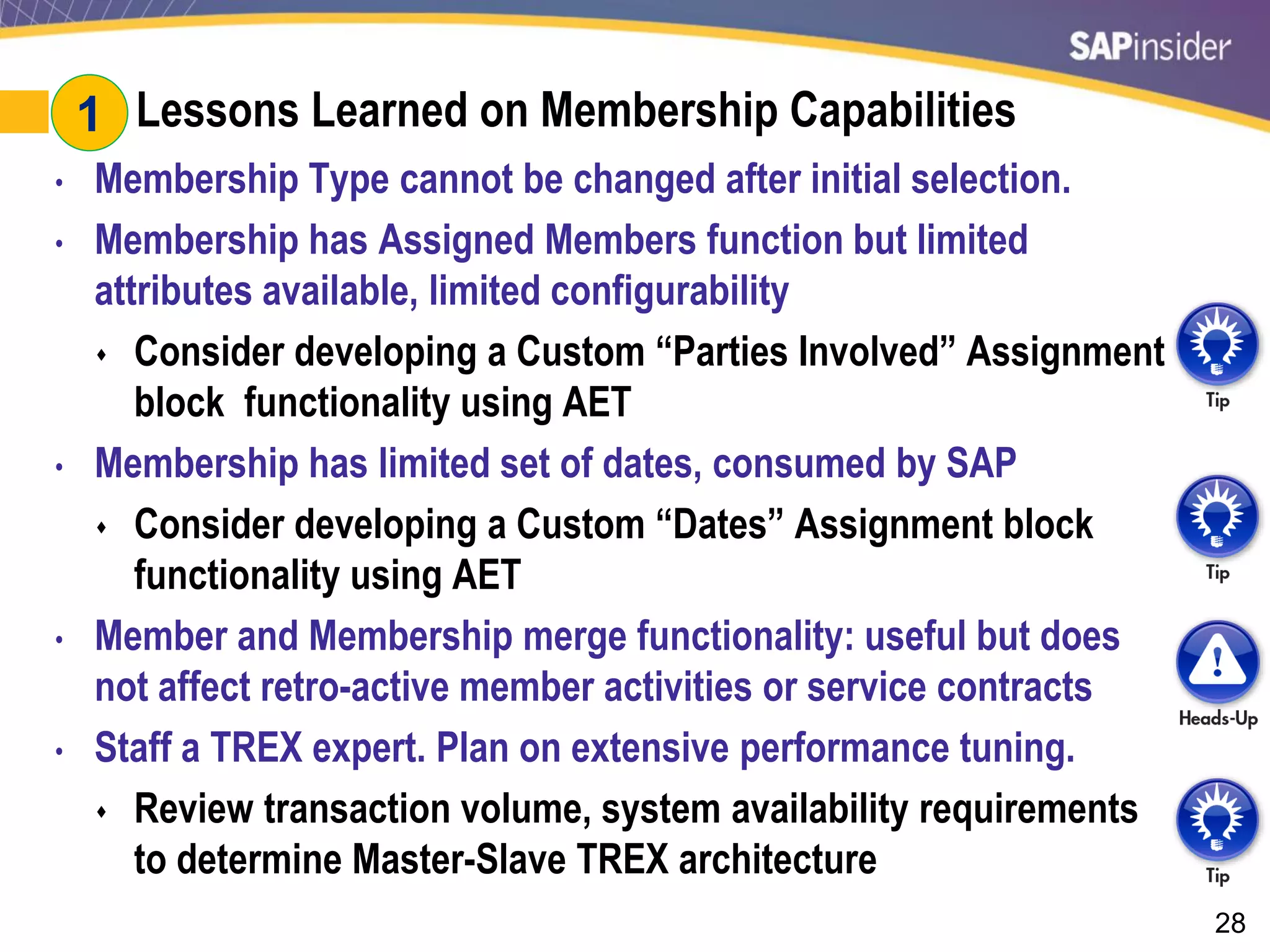 28
#1: Lessons Learned on Membership Capabilities
• Membership Type cannot be changed after initial selection.
• Membership has Assigned Members function but limited
attributes available, limited configurability
 Consider developing a Custom “Parties Involved” Assignment
block functionality using AET
• Membership has limited set of dates, consumed by SAP
 Consider developing a Custom “Dates” Assignment block
functionality using AET
• Member and Membership merge functionality: useful but does
not affect retro-active member activities or service contracts
• Staff a TREX expert. Plan on extensive performance tuning.
 Review transaction volume, system availability requirements
to determine Master-Slave TREX architecture
1
 