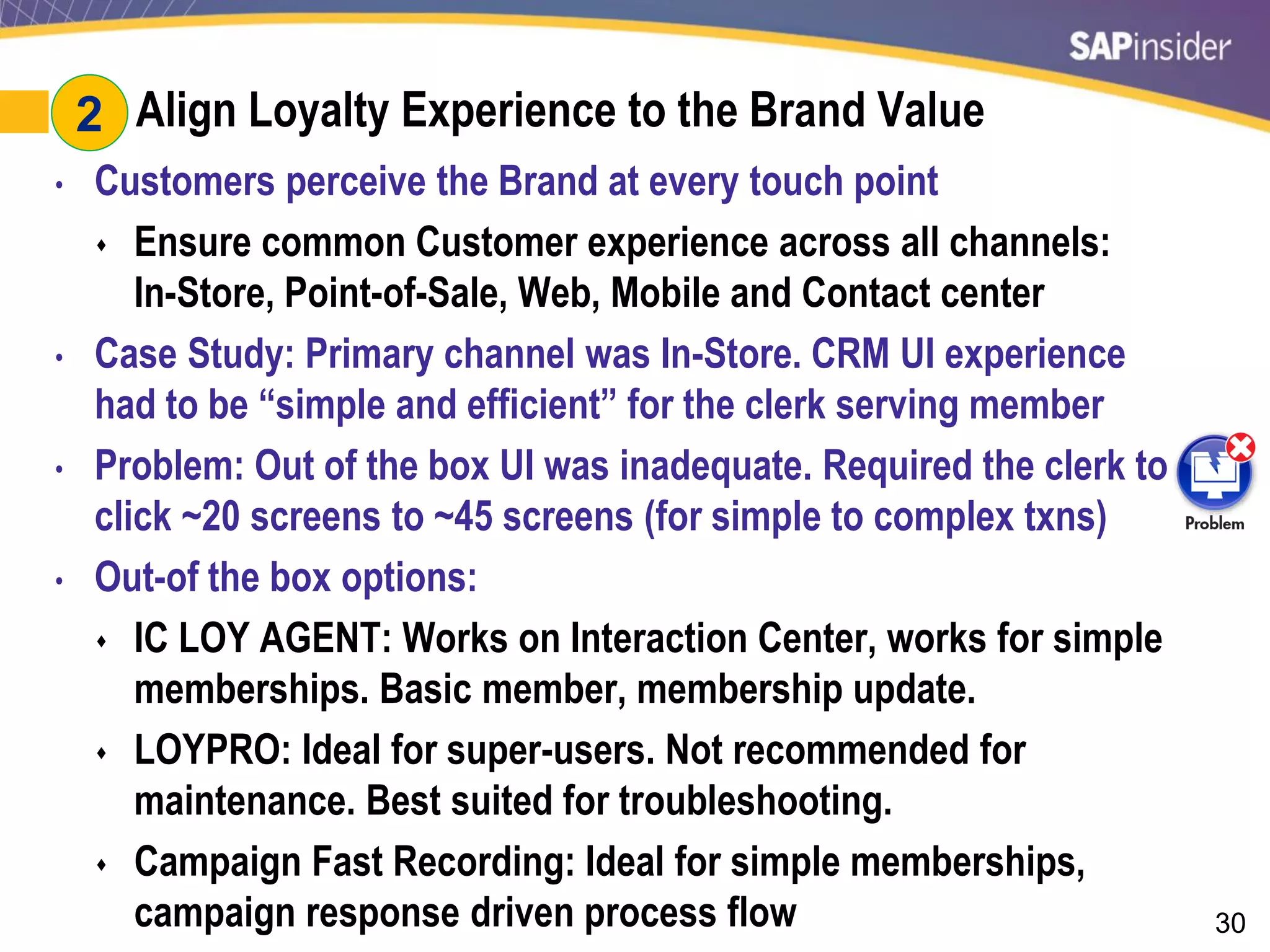 30
#2: Align Loyalty Experience to the Brand Value
• Customers perceive the Brand at every touch point
 Ensure common Customer experience across all channels:
In-Store, Point-of-Sale, Web, Mobile and Contact center
• Case Study: Primary channel was In-Store. CRM UI experience
had to be “simple and efficient” for the clerk serving member
• Problem: Out of the box UI was inadequate. Required the clerk to
click ~20 screens to ~45 screens (for simple to complex txns)
• Out-of the box options:
 IC LOY AGENT: Works on Interaction Center, works for simple
memberships. Basic member, membership update.
 LOYPRO: Ideal for super-users. Not recommended for
maintenance. Best suited for troubleshooting.
 Campaign Fast Recording: Ideal for simple memberships,
campaign response driven process flow
2
 