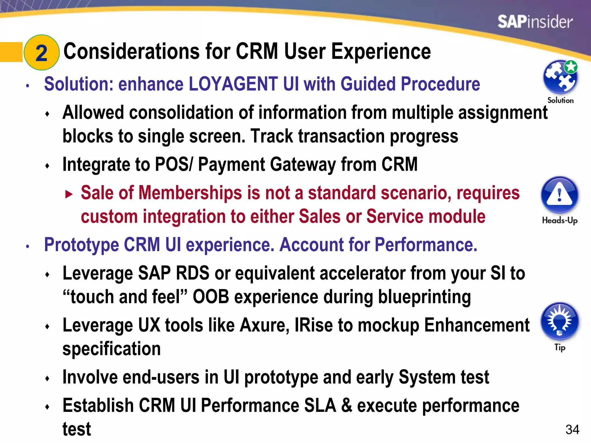 34
#2: Considerations for CRM User Experience
• Solution: enhance LOYAGENT UI with Guided Procedure
 Allowed consolidation of information from multiple assignment
blocks to single screen. Track transaction progress
 Integrate to POS/ Payment Gateway from CRM
 Sale of Memberships is not a standard scenario, requires
custom integration to either Sales or Service module
• Prototype CRM UI experience. Account for Performance.
 Leverage SAP RDS or equivalent accelerator from your SI to
“touch and feel” OOB experience during blueprinting
 Leverage UX tools like Axure, IRise to mockup Enhancement
specification
 Involve end-users in UI prototype and early System test
 Establish CRM UI Performance SLA & execute performance
test
2
 