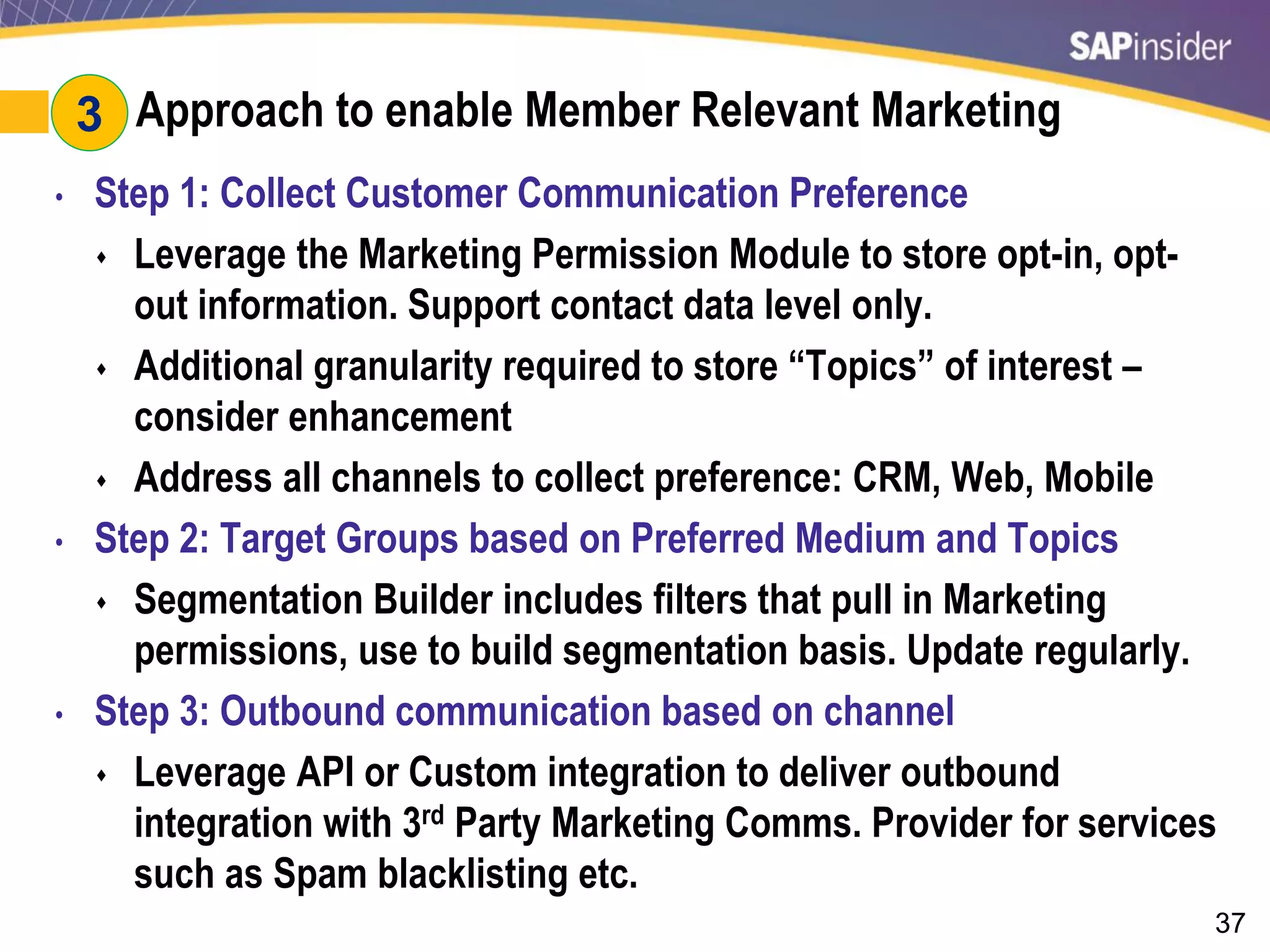 37
#3: Approach to enable Member Relevant Marketing
• Step 1: Collect Customer Communication Preference
 Leverage the Marketing Permission Module to store opt-in, opt-
out information. Support contact data level only.
 Additional granularity required to store “Topics” of interest –
consider enhancement
 Address all channels to collect preference: CRM, Web, Mobile
• Step 2: Target Groups based on Preferred Medium and Topics
 Segmentation Builder includes filters that pull in Marketing
permissions, use to build segmentation basis. Update regularly.
• Step 3: Outbound communication based on channel
 Leverage API or Custom integration to deliver outbound
integration with 3rd Party Marketing Comms. Provider for services
such as Spam blacklisting etc.
3
 