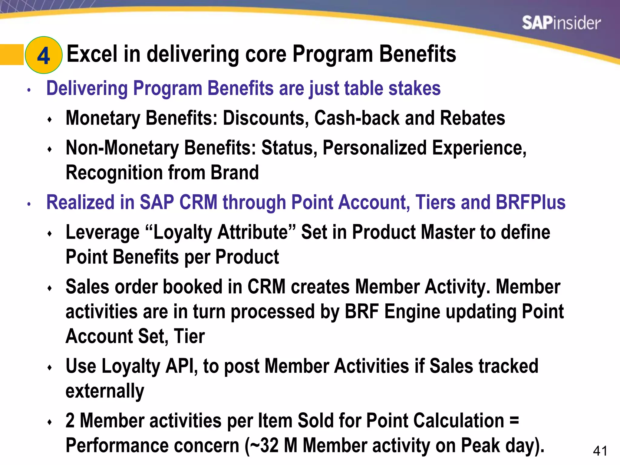41
#4: Excel in delivering core Program Benefits
• Delivering Program Benefits are just table stakes
 Monetary Benefits: Discounts, Cash-back and Rebates
 Non-Monetary Benefits: Status, Personalized Experience,
Recognition from Brand
• Realized in SAP CRM through Point Account, Tiers and BRFPlus
 Leverage “Loyalty Attribute” Set in Product Master to define
Point Benefits per Product
 Sales order booked in CRM creates Member Activity. Member
activities are in turn processed by BRF Engine updating Point
Account Set, Tier
 Use Loyalty API, to post Member Activities if Sales tracked
externally
 2 Member activities per Item Sold for Point Calculation =
Performance concern (~32 M Member activity on Peak day).
4
 