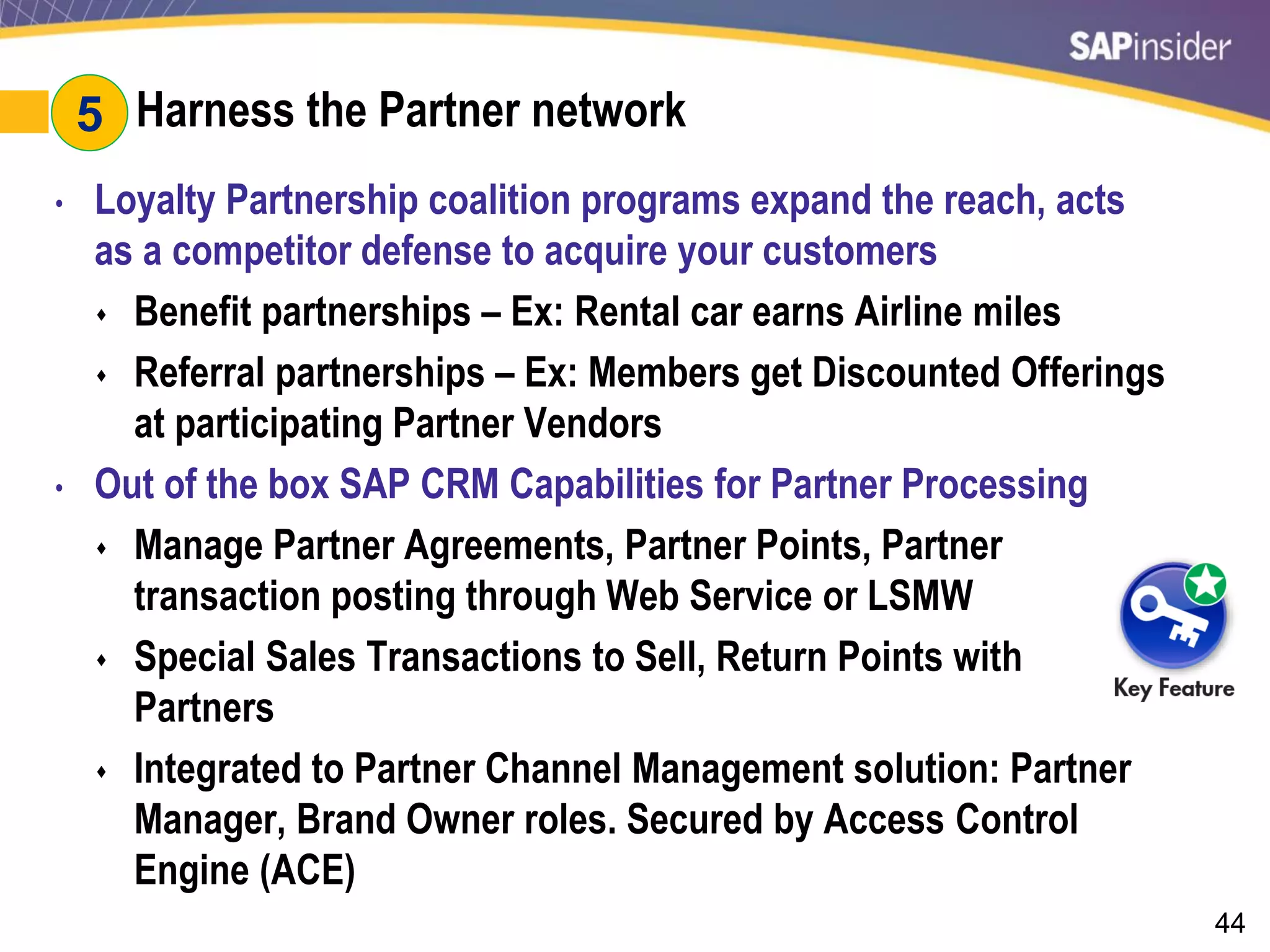 44
#5: Harness the Partner network
• Loyalty Partnership coalition programs expand the reach, acts
as a competitor defense to acquire your customers
 Benefit partnerships – Ex: Rental car earns Airline miles
 Referral partnerships – Ex: Members get Discounted Offerings
at participating Partner Vendors
• Out of the box SAP CRM Capabilities for Partner Processing
 Manage Partner Agreements, Partner Points, Partner
transaction posting through Web Service or LSMW
 Special Sales Transactions to Sell, Return Points with
Partners
 Integrated to Partner Channel Management solution: Partner
Manager, Brand Owner roles. Secured by Access Control
Engine (ACE)
5
 