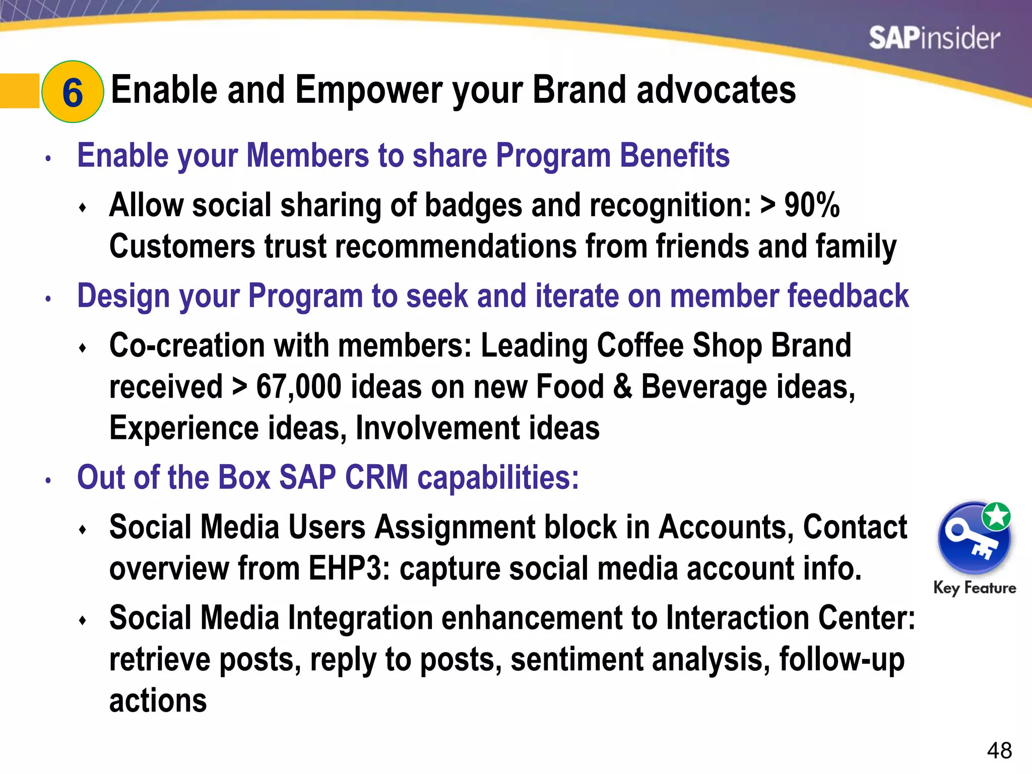 48
#6: Enable and Empower your Brand advocates
• Enable your Members to share Program Benefits
 Allow social sharing of badges and recognition: > 90%
Customers trust recommendations from friends and family
• Design your Program to seek and iterate on member feedback
 Co-creation with members: Leading Coffee Shop Brand
received > 67,000 ideas on new Food & Beverage ideas,
Experience ideas, Involvement ideas
• Out of the Box SAP CRM capabilities:
 Social Media Users Assignment block in Accounts, Contact
overview from EHP3: capture social media account info.
 Social Media Integration enhancement to Interaction Center:
retrieve posts, reply to posts, sentiment analysis, follow-up
actions
6
 