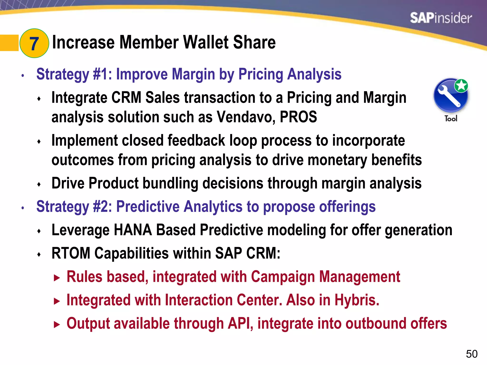 50
#7: Increase Member Wallet Share
• Strategy #1: Improve Margin by Pricing Analysis
 Integrate CRM Sales transaction to a Pricing and Margin
analysis solution such as Vendavo, PROS
 Implement closed feedback loop process to incorporate
outcomes from pricing analysis to drive monetary benefits
 Drive Product bundling decisions through margin analysis
• Strategy #2: Predictive Analytics to propose offerings
 Leverage HANA Based Predictive modeling for offer generation
 RTOM Capabilities within SAP CRM:
 Rules based, integrated with Campaign Management
 Integrated with Interaction Center. Also in Hybris.
 Output available through API, integrate into outbound offers
7
 