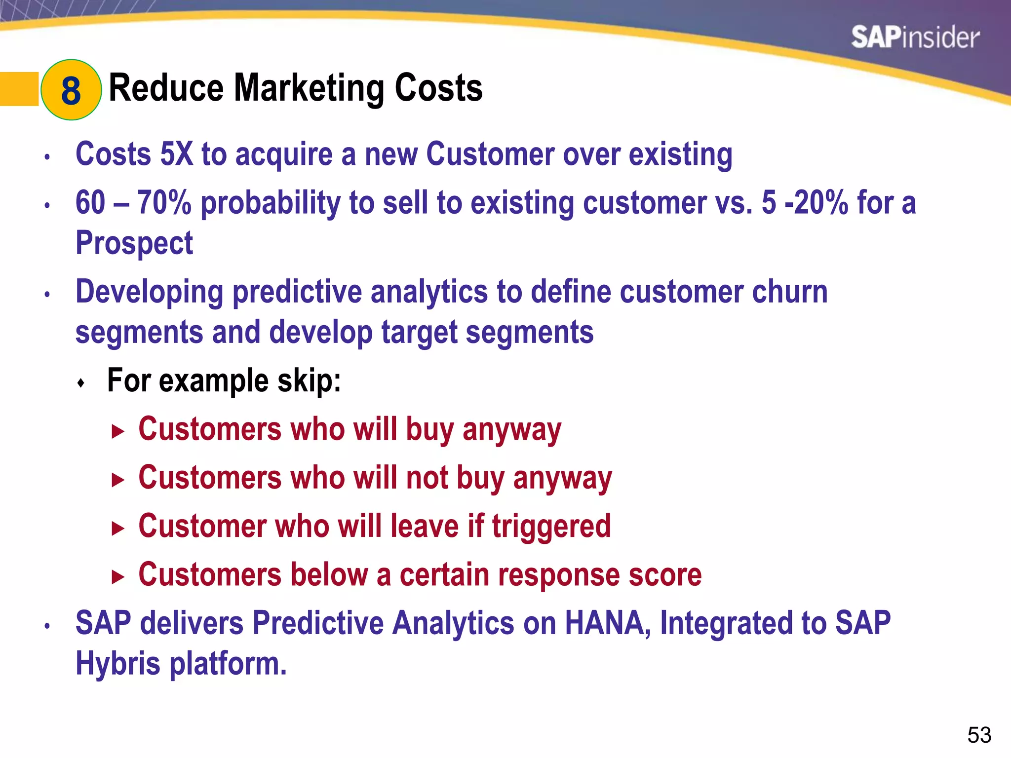 53
#8: Reduce Marketing Costs
• Costs 5X to acquire a new Customer over existing
• 60 – 70% probability to sell to existing customer vs. 5 -20% for a
Prospect
• Developing predictive analytics to define customer churn
segments and develop target segments
 For example skip:
 Customers who will buy anyway
 Customers who will not buy anyway
 Customer who will leave if triggered
 Customers below a certain response score
• SAP delivers Predictive Analytics on HANA, Integrated to SAP
Hybris platform.
8
 