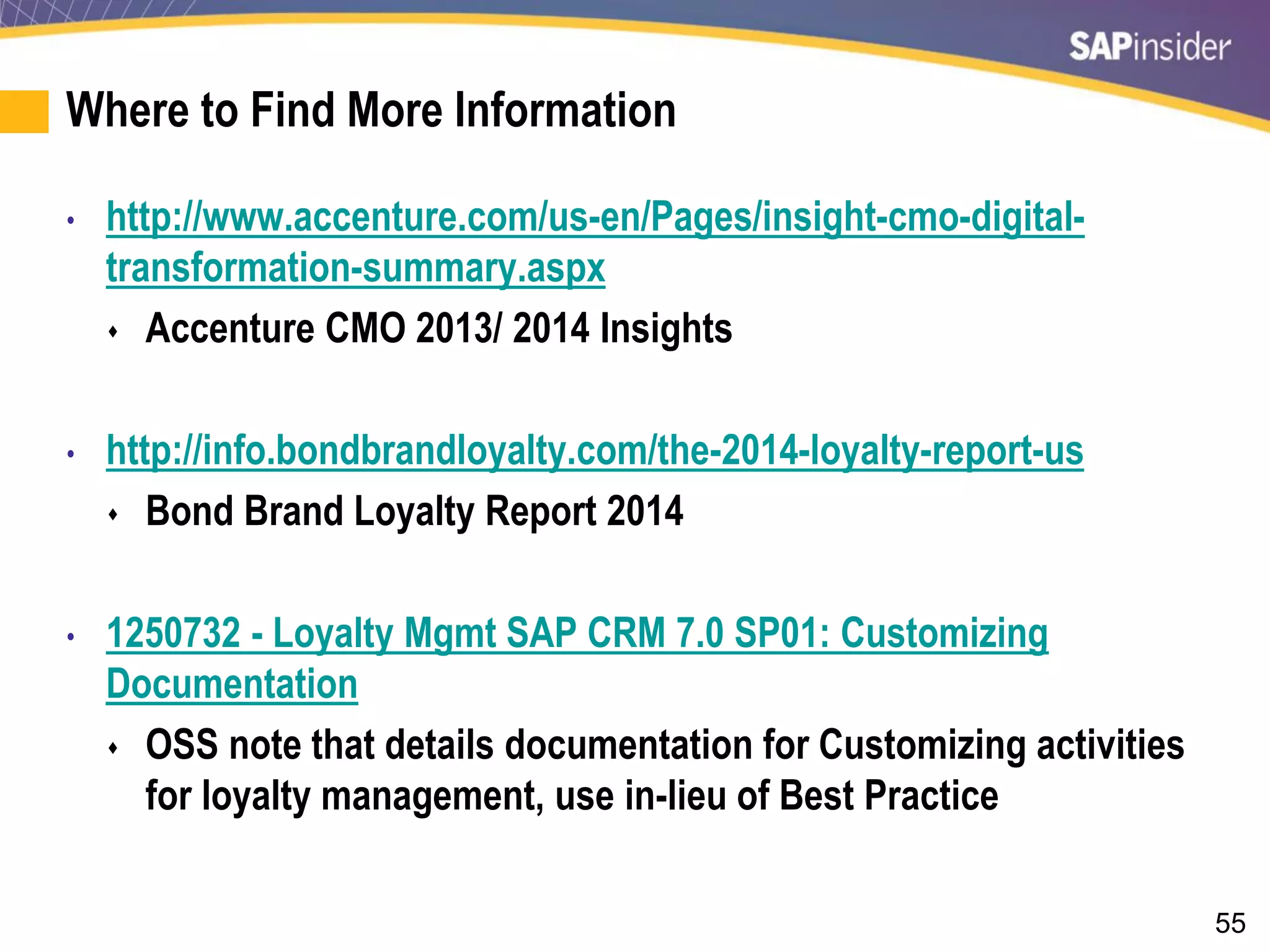 55
Where to Find More Information
• http://www.accenture.com/us-en/Pages/insight-cmo-digital-
transformation-summary.aspx
 Accenture CMO 2013/ 2014 Insights
• http://info.bondbrandloyalty.com/the-2014-loyalty-report-us
 Bond Brand Loyalty Report 2014
• 1250732 - Loyalty Mgmt SAP CRM 7.0 SP01: Customizing
Documentation
 OSS note that details documentation for Customizing activities
for loyalty management, use in-lieu of Best Practice
 