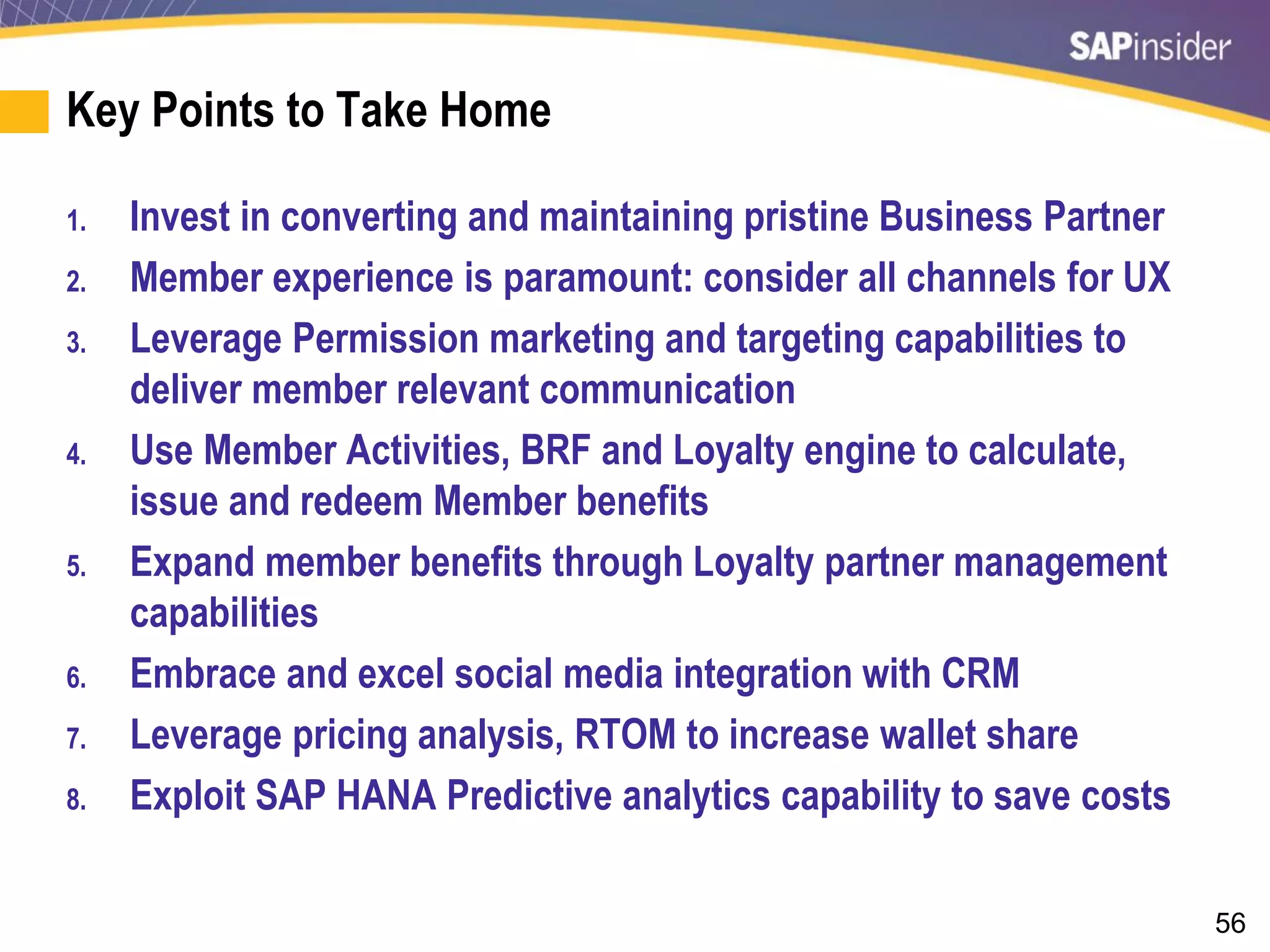 56
Key Points to Take Home
1. Invest in converting and maintaining pristine Business Partner
2. Member experience is paramount: consider all channels for UX
3. Leverage Permission marketing and targeting capabilities to
deliver member relevant communication
4. Use Member Activities, BRF and Loyalty engine to calculate,
issue and redeem Member benefits
5. Expand member benefits through Loyalty partner management
capabilities
6. Embrace and excel social media integration with CRM
7. Leverage pricing analysis, RTOM to increase wallet share
8. Exploit SAP HANA Predictive analytics capability to save costs
 