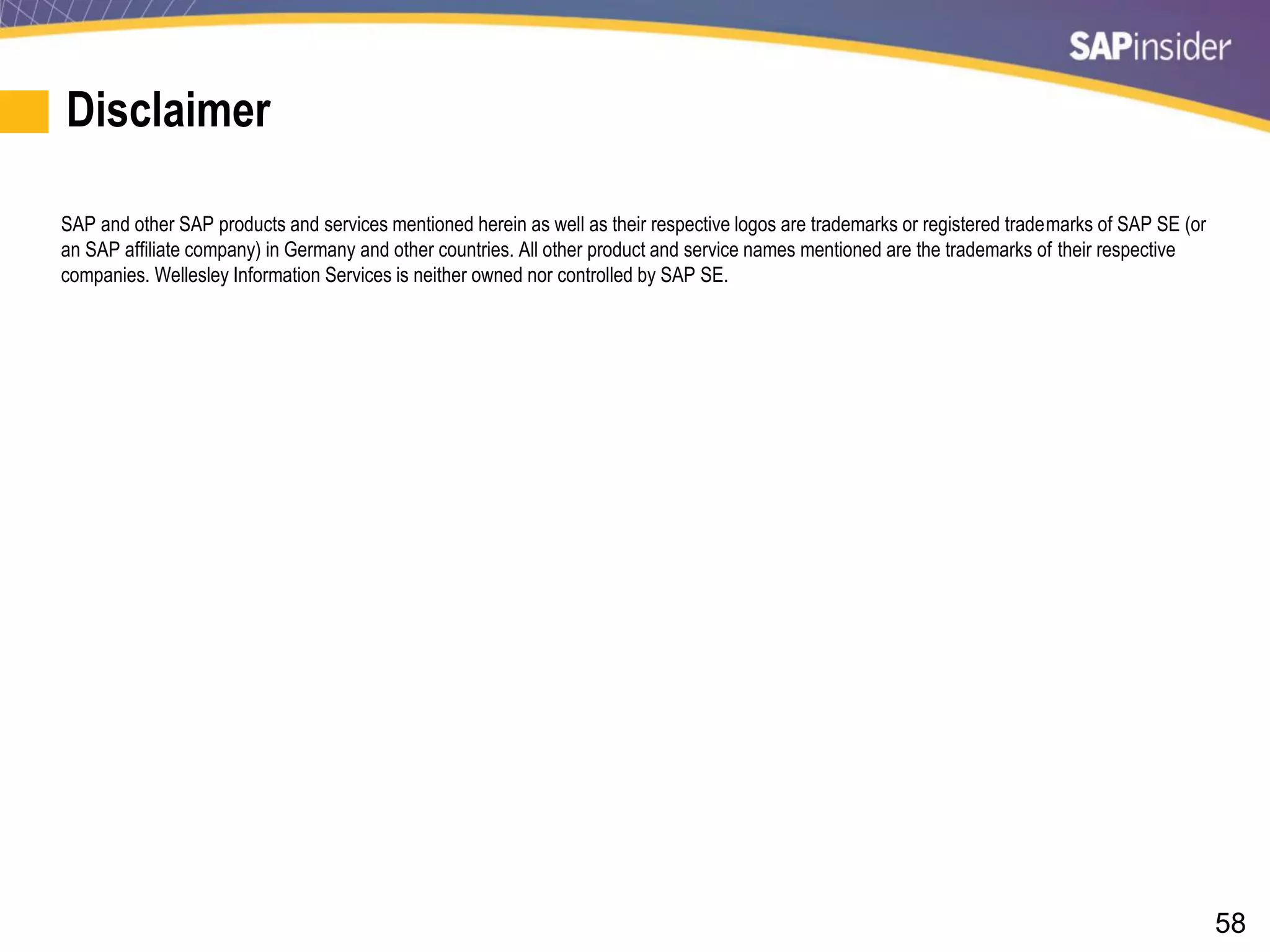 58
Disclaimer
SAP and other SAP products and services mentioned herein as well as their respective logos are trademarks or registered trademarks of SAP SE (or
an SAP affiliate company) in Germany and other countries. All other product and service names mentioned are the trademarks of their respective
companies. Wellesley Information Services is neither owned nor controlled by SAP SE.
 
