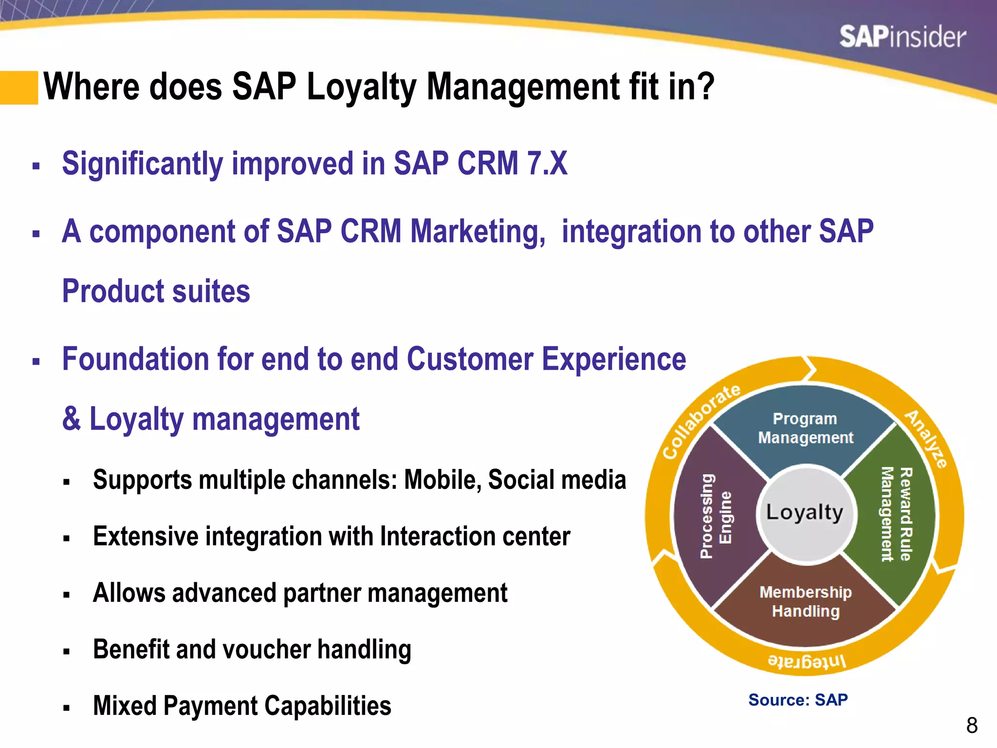 8
Where does SAP Loyalty Management fit in?
 Significantly improved in SAP CRM 7.X
 A component of SAP CRM Marketing, integration to other SAP
Product suites
 Foundation for end to end Customer Experience
& Loyalty management
 Supports multiple channels: Mobile, Social media
 Extensive integration with Interaction center
 Allows advanced partner management
 Benefit and voucher handling
 Mixed Payment Capabilities Source: SAP
 