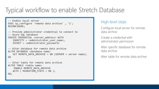 -- Enable local server
EXEC sp_configure 'remote data archive' , '1';
RECONFIGURE;
-- Provide administrator credential to connect to
-- Azure SQL Database
CREATE CREDENTIAL <server_address> WITH
IDENTITY = <administrator_user_name>,
SECRET = <administrator_password>
-- Alter database for remote data archive
ALTER DATABASE <database name>
SET REMOTE_DATA_ARCHIVE = ON (SERVER = server name);
GO
-- Alter table for remote data archive
ALTER TABLE <table name>
ENABLE REMOTE_DATA_ARCHIVE
WITH ( MIGRATION_STATE = ON );
GO;
High level steps
Configure local server for remote
data archive
Create a credential with
administrator permission
Alter specific database for remote
data archive
Alter table for remote data archive
Typical workflow to enable Stretch Database
 