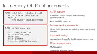 ALTER TABLE Sales.SalesOrderDetail
ALTER INDEX PK_SalesOrderID
REBUILD
WITH (BUCKET_COUNT=100000000)
T-SQL surface area: New
{LEFT|RIGHT} OUTER JOIN
Disjunction (OR, NOT)
UNION [ALL]
SELECT DISTINCT
Subqueries (EXISTS, IN, scalar)
ALTER support
Full schema change support: add/alter/drop
column/constraint
Add/drop index supported
Surface area improvements
Almost full T-SQL coverage including scaler user-defined
functions
Improved scaling
Increased size allowed for durable tables; more sockets
Other improvements
MARS support
Lightweight migration reports
 