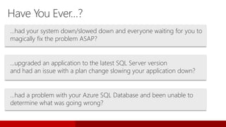 Have You Ever…?
…had your system down/slowed down and everyone waiting for you to
magically fix the problem ASAP?
…upgraded an application to the latest SQL Server version
and had an issue with a plan change slowing your application down?
…had a problem with your Azure SQL Database and been unable to
determine what was going wrong?
 