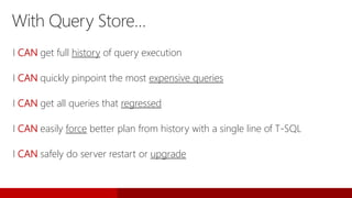 With Query Store…
I CAN get full history of query execution
I CAN quickly pinpoint the most expensive queries
I CAN get all queries that regressed
I CAN easily force better plan from history with a single line of T-SQL
I CAN safely do server restart or upgrade
 