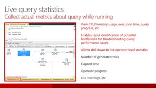 Live query statistics
Collect actual metrics about query while running
View CPU/memory usage, execution time, query
progress, etc.
Enables rapid identification of potential
bottlenecks for troubleshooting query
performance issues.
Allows drill down to live operator level statistics:
Number of generated rows
Elapsed time
Operator progress
Live warnings, etc.
 