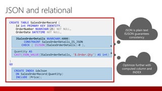 CREATE TABLE SalesOrderRecord (
Id int PRIMARY KEY IDENTITY,
OrderNumber NVARCHAR(25) NOT NULL,
OrderDate DATETIME NOT NULL,
JSalesOrderDetails NVARCHAR(4000)
CONSTRAINT SalesOrderDetails_IS_JSON
CHECK ( ISJSON(JSalesOrderDetails)>0 ),
Quantity AS
CAST(JSON_VALUE(JSalesOrderDetails, '$.Order.Qty') AS int)
)
GO
CREATE INDEX idxJson
ON SalesOrderRecord(Quantity)
INCLUDE (Price);
JSON and relational
JSON is plain text
ISJSON guarantees
consistency
Optimize further with
computed column and
INDEX
 