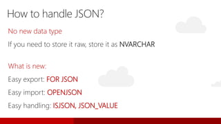 No new data type
If you need to store it raw, store it as NVARCHAR
What is new:
Easy export: FOR JSON
Easy import: OPENJSON
Easy handling: ISJSON, JSON_VALUE
How to handle JSON?
 