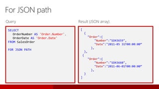 SELECT
OrderNumber AS 'Order.Number',
OrderDate AS 'Order.Date'
FROM SalesOrder
FOR JSON PATH
For JSON path
[
{
"Order":{
"Number":"SO43659",
"Date":"2011-05 31T00:00:00“
},
},
{
"Order":{
"Number":"SO43660",
"Date":"2011-06-01T00:00:00“
},
}
]
Query Result (JSON array)
 