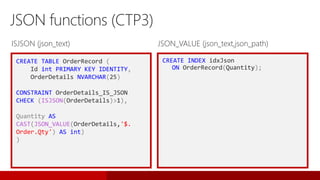 CREATE TABLE OrderRecord (
Id int PRIMARY KEY IDENTITY,
OrderDetails NVARCHAR(25)
CONSTRAINT OrderDetails_IS_JSON
CHECK (ISJSON(OrderDetails)>1),
Quantity AS
CAST(JSON_VALUE(OrderDetails,'$.
Order.Qty') AS int)
)
JSON functions (CTP3)
CREATE INDEX idxJson
ON OrderRecord(Quantity);
ISJSON (json_text) JSON_VALUE (json_text,json_path)
 