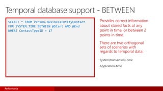 Provides correct information
about stored facts at any
point in time, or between 2
points in time.
There are two orthogonal
sets of scenarios with
regards to temporal data:
System(transaction)-time
Application-time
SELECT * FROM Person.BusinessEntityContact
FOR SYSTEM_TIME BETWEEN @Start AND @End
WHERE ContactTypeID = 17
Performance
Temporal database support - BETWEEN
 
