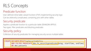 CREATE SECURITY POLICY mySecurityPolicy
ADD FILTER PREDICATE dbo.fn_securitypredicate(wing, startTime, endTime)
ON dbo.patients
Predicate function
User-defined inline table-valued function (iTVF) implementing security logic
Can be arbitrarily complicated, containing joins with other tables
Security predicate
Applies a predicate function to a particular table (SEMIJOIN APPLY)
Two types: filter predicates and blocking predicates
Security policy
Collection of security predicates for managing security across multiple tables
RLS Concepts
 