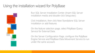 Using the installation wizard for PolyBase
Run SQL Server Installation Center. (Insert SQL Server
installation media and double-click Setup.exe.)
Click Installation, then click New Standalone SQL Server
installation or add features
On the feature selection page, select PolyBase Query
Service for External Data.
On the Server Configuration Page, configure the PolyBase
Engine Service and PolyBase Data Movement Service to run
under the same account.
 