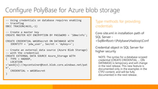-- Using credentials on database requires enabling
-- traceflag
DBCC TRACEON(4631,-1)
-- Create a master key
CREATE MASTER KEY ENCRYPTION BY PASSWORD = 'S0me!nfo';
CREATE CREDENTIAL WASBSecret ON DATABASE WITH
IDENTITY = 'pdw_user', Secret = 'mykey==';
-- Create an external data source (Azure Blob Storage)
-- with the credential
CREATE EXTERNAL DATA SOURCE Azure_Storage WITH
( TYPE = HADOOP,
LOCATION
='wasb[s]://mycontainer@test.blob.core.windows.net/pat
h’,
CREDENTIAL = WASBSecret
)
Type methods for providing
credentials
Core-site.xml in installation path of
SQL Server -
<SqlBinRoot>PolybaseHadoopConf
Credential object in SQL Server for
higher security
NOTE: The syntax for a database-scoped
credential (CREATE CREDENTIAL … ON
DATABASE) is temporary and will change
in the next release. This new feature is
documented only in the examples in the
CTP2 content, and will be fully
documented in the next release.
Configure PolyBase for Azure blob storage
 