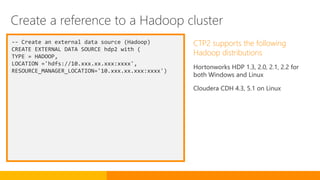 -- Create an external data source (Hadoop)
CREATE EXTERNAL DATA SOURCE hdp2 with (
TYPE = HADOOP,
LOCATION ='hdfs://10.xxx.xx.xxx:xxxx',
RESOURCE_MANAGER_LOCATION='10.xxx.xx.xxx:xxxx')
CTP2 supports the following
Hadoop distributions
Hortonworks HDP 1.3, 2.0, 2.1, 2.2 for
both Windows and Linux
Cloudera CDH 4.3, 5.1 on Linux
Create a reference to a Hadoop cluster
 