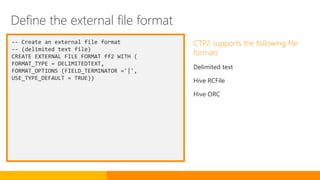 -- Create an external file format
-- (delimited text file)
CREATE EXTERNAL FILE FORMAT ff2 WITH (
FORMAT_TYPE = DELIMITEDTEXT,
FORMAT_OPTIONS (FIELD_TERMINATOR ='|',
USE_TYPE_DEFAULT = TRUE))
CTP2 supports the following file
formats
Delimited text
Hive RCFile
Hive ORC
Define the external file format
 