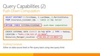 SELECT DISTINCT C.FirstName, C.LastName, C.MaritalStatus
FROM Insurance_Customer_SQL -- table in SQL Server
…
OPTION (FORCE EXTERNALPUSHDOWN) – push-down computation
CREATE EXTERNAL DATA SOURCES ds-hdp WITH .( TYPE = Hadoop,
LOCATION = “hdfs://10.193.27.52:8020”,
Resources_Manager_Location = ‘10.193.27.52:8032’);
Query Capabilities (2)
Push-Down Computation
 