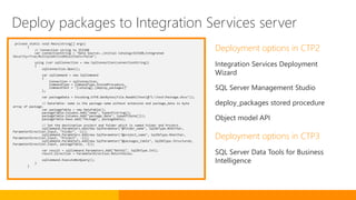 private static void Main(string[] args)
{
// Connection string to SSISDB
var connectionString = "Data Source=.;Initial Catalog=SSISDB;Integrated
Security=True;MultipleActiveResultSets=false";
using (var sqlConnection = new SqlConnection(connectionString))
{
sqlConnection.Open();
var sqlCommand = new SqlCommand
{
Connection = sqlConnection,
CommandType = CommandType.StoredProcedure,
CommandText = "[catalog].[deploy_packages]"
};
var packageData = Encoding.UTF8.GetBytes(File.ReadAllText(@"C:TestPackage.dtsx"));
// DataTable: name is the package name without extension and package_data is byte
array of package.
var packageTable = new DataTable();
packageTable.Columns.Add("name", typeof(string));
packageTable.Columns.Add("package_data", typeof(byte[]));
packageTable.Rows.Add("Package", packageData);
// Set the destination project and folder which is named Folder and Project.
sqlCommand.Parameters.Add(new SqlParameter("@folder_name", SqlDbType.NVarChar,
ParameterDirection.Input, "Folder", -1));
sqlCommand.Parameters.Add(new SqlParameter("@project_name", SqlDbType.NVarChar,
ParameterDirection.Input, "Project", -1));
sqlCommand.Parameters.Add(new SqlParameter("@packages_table", SqlDbType.Structured,
ParameterDirection.Input, packageTable, -1));
var result = sqlCommand.Parameters.Add("RetVal", SqlDbType.Int);
result.Direction = ParameterDirection.ReturnValue;
sqlCommand.ExecuteNonQuery();
}
}
Deployment options in CTP2
Integration Services Deployment
Wizard
SQL Server Management Studio
deploy_packages stored procedure
Object model API
Deployment options in CTP3
SQL Server Data Tools for Business
Intelligence
Deploy packages to Integration Services server
 