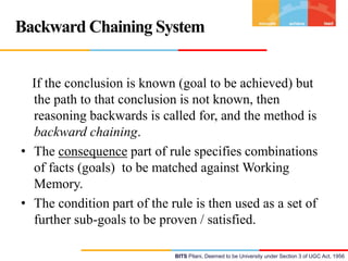 Backward Chaining System
If the conclusion is known (goal to be achieved) but
the path to that conclusion is not known, then
reasoning backwards is called for, and the method is
backward chaining.
• The consequence part of rule specifies combinations
of facts (goals) to be matched against Working
Memory.
• The condition part of the rule is then used as a set of
further sub-goals to be proven / satisfied.
BITS Pilani, Deemed to be University under Section 3 of UGC Act, 1956

 