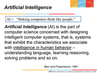 Artificial Intelligence
AI = “Making computers think like people.”

Artificial Intelligence (AI) is the part of
computer science concerned with designing
intelligent computer systems, that is, systems
that exhibit the characteristics we associate
with intelligence in human behavior –
understanding language, learning reasoning,
solving problems and so on.
Barr and Feigenbaum, 1981
BITS Pilani, Deemed to be University under Section 3 of UGC Act, 1956

 