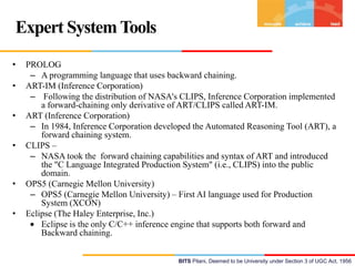 Expert System Tools
•
•
•
•

•

•

PROLOG
– A programming language that uses backward chaining.
ART-IM (Inference Corporation)
– Following the distribution of NASA's CLIPS, Inference Corporation implemented
a forward-chaining only derivative of ART/CLIPS called ART-IM.
ART (Inference Corporation)
– In 1984, Inference Corporation developed the Automated Reasoning Tool (ART), a
forward chaining system.
CLIPS –
– NASA took the forward chaining capabilities and syntax of ART and introduced
the "C Language Integrated Production System" (i.e., CLIPS) into the public
domain.
OPS5 (Carnegie Mellon University)
– OPS5 (Carnegie Mellon University) – First AI language used for Production
System (XCON)
Eclipse (The Haley Enterprise, Inc.)
Eclipse is the only C/C++ inference engine that supports both forward and
Backward chaining.
BITS Pilani, Deemed to be University under Section 3 of UGC Act, 1956

 