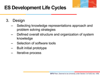 ES Development Life Cycles
3. Design
–
–

–
–
–

Selecting knowledge representations approach and
problem solving strategies
Defined overall structure and organization of system
knowledge
Selection of software tools
Built initial prototype
Iterative process

BITS Pilani, Deemed to be University under Section 3 of UGC Act, 1956

 