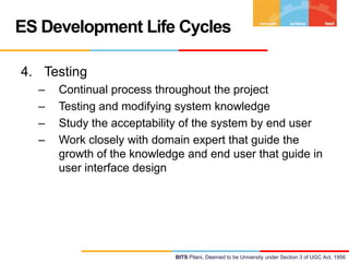 ES Development Life Cycles
4. Testing
–
–
–
–

Continual process throughout the project
Testing and modifying system knowledge
Study the acceptability of the system by end user
Work closely with domain expert that guide the
growth of the knowledge and end user that guide in
user interface design

BITS Pilani, Deemed to be University under Section 3 of UGC Act, 1956

 
