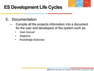 ES Development Life Cycles
5. Documentation
–

Compile all the projects information into a document
for the user and developers of the system such as:
•
•
•

User manual
diagrams
Knowledge dictionary

BITS Pilani, Deemed to be University under Section 3 of UGC Act, 1956

 