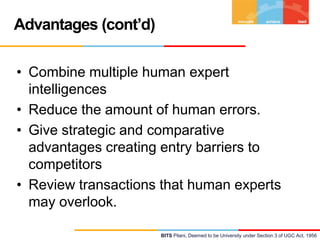 Advantages (cont’d)
• Combine multiple human expert
intelligences
• Reduce the amount of human errors.
• Give strategic and comparative
advantages creating entry barriers to
competitors
• Review transactions that human experts
may overlook.
BITS Pilani, Deemed to be University under Section 3 of UGC Act, 1956

 