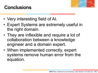 Conclusions
• Very interesting field of AI.
• Expert Systems are extremely useful in
the right domain.
• They are inflexible and require a lot of
collaboration between a knowledge
engineer and a domain expert.
• When implemented correctly, expert
systems remove human error from the
equation.
BITS Pilani, Deemed to be University under Section 3 of UGC Act, 1956

 