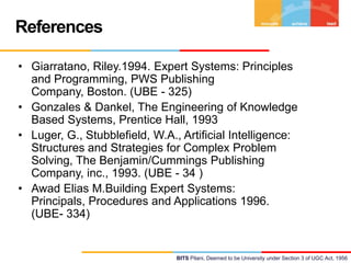 References
• Giarratano, Riley.1994. Expert Systems: Principles
and Programming, PWS Publishing
Company, Boston. (UBE - 325)
• Gonzales & Dankel, The Engineering of Knowledge
Based Systems, Prentice Hall, 1993
• Luger, G., Stubblefield, W.A., Artificial Intelligence:
Structures and Strategies for Complex Problem
Solving, The Benjamin/Cummings Publishing
Company, inc., 1993. (UBE - 34 )
• Awad Elias M.Building Expert Systems:
Principals, Procedures and Applications 1996.
(UBE- 334)

BITS Pilani, Deemed to be University under Section 3 of UGC Act, 1956

 