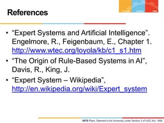 References
• “Expert Systems and Artificial Intelligence”.
Engelmore, R., Feigenbaum, E., Chapter 1.
http://www.wtec.org/loyola/kb/c1_s1.htm
• “The Origin of Rule-Based Systems in AI”,
Davis, R., King, J.
• “Expert System – Wikipedia”,
http://en.wikipedia.org/wiki/Expert_system

BITS Pilani, Deemed to be University under Section 3 of UGC Act, 1956

 