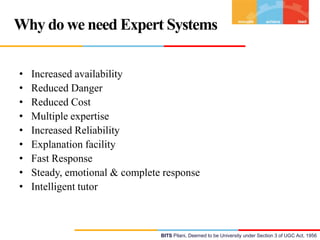 Why do we need Expert Systems
•
•
•
•
•
•
•
•
•

Increased availability
Reduced Danger
Reduced Cost
Multiple expertise
Increased Reliability
Explanation facility
Fast Response
Steady, emotional & complete response
Intelligent tutor

BITS Pilani, Deemed to be University under Section 3 of UGC Act, 1956

 