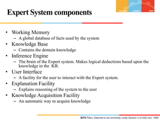 Expert System components
• Working Memory
– A global database of facts used by the system

• Knowledge Base
– Contains the domain knowledge

• Inference Engine
– The brain of the Expert system. Makes logical deductions based upon the
knowledge in the KB.

• User Interface
– A facility for the user to interact with the Expert system.

• Explanation Facility
– Explains reasoning of the system to the user

• Knowledge Acquisition Facility
– An automatic way to acquire knowledge

BITS Pilani, Deemed to be University under Section 3 of UGC Act, 1956

 
