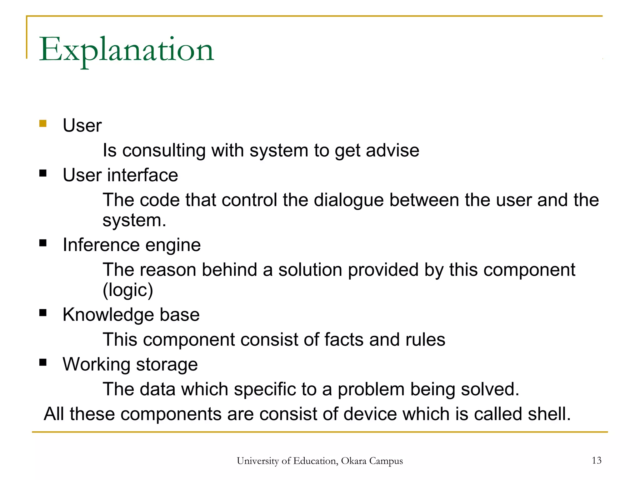 Explanation
 User
Is consulting with system to get advise
 User interface
The code that control the dialogue between the user and the
system.
 Inference engine
The reason behind a solution provided by this component
(logic)
 Knowledge base
This component consist of facts and rules
 Working storage
The data which specific to a problem being solved.
All these components are consist of device which is called shell.
University of Education, Okara Campus 13
 