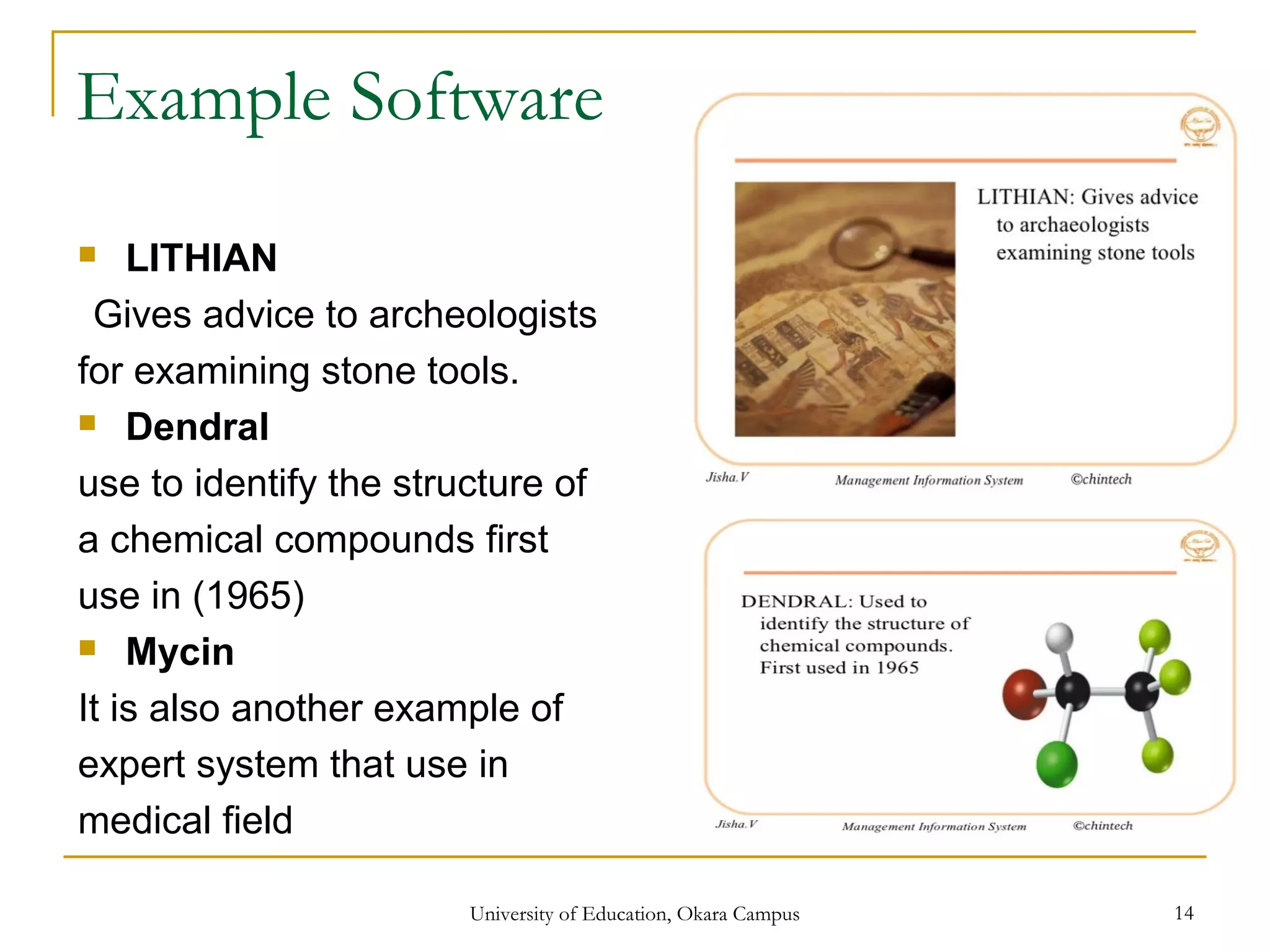 Example Software
 LITHIAN
Gives advice to archeologists
for examining stone tools.
 Dendral
use to identify the structure of
a chemical compounds first
use in (1965)
 Mycin
It is also another example of
expert system that use in
medical field
University of Education, Okara Campus 14
 