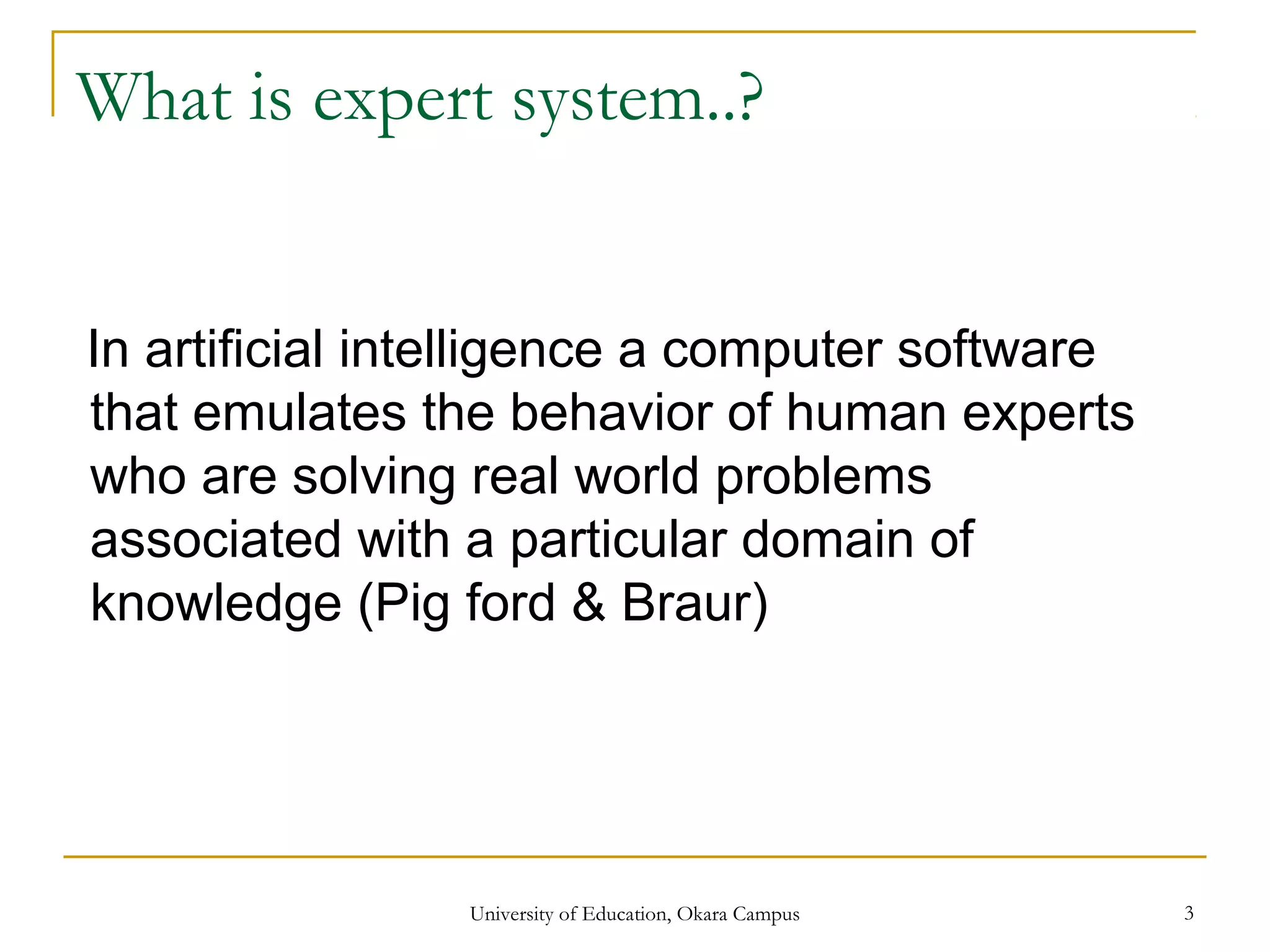 What is expert system..?
In artificial intelligence a computer software
that emulates the behavior of human experts
who are solving real world problems
associated with a particular domain of
knowledge (Pig ford & Braur)
University of Education, Okara Campus 3
 
